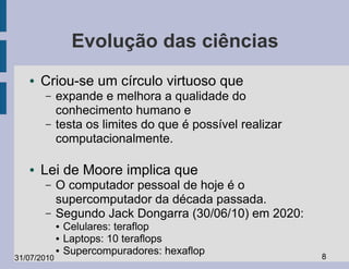 Evolução das ciências
   ●   Criou-se um círculo virtuoso que
       –     expande e melhora a qualidade do
             conhecimento humano e
       –     testa os limites do que é possível realizar
             computacionalmente.

   ●   Lei de Moore implica que
       –     O computador pessoal de hoje é o
             supercomputador da década passada.
       –     Segundo Jack Dongarra (30/06/10) em 2020:
             ●   Celulares: teraflop
             ●   Laptops: 10 teraflops
             ●   Supercompuradores: hexaflop               8
31/07/2010
 