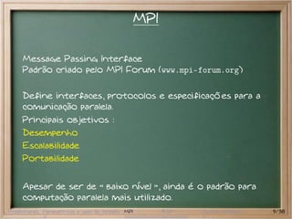 MPI

     Message Passing Interface
     Padrão criado pelo MPI Forum (www.mpi-forum.org)

     Define interfaces, protocolos e especificações para a
     comunicação paralela.
     Principais objetivos :
     Desempenho
     Escalabilidade
     Portabilidade


     Apesar de ser de baixo nível , ainda é o padrão para
     computação paralela mais utilizado.
Preliminares Paramétricas e saco de tarefas MPI         BSP   Outros modelos   9/38
 
