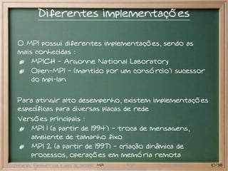 Diferentes implementações

     O MPI possui diferentes implementações, sendo as
     mais conhecidas :
         MPICH - Argonne National Laboratory
         Open-MPI - (mantido por um consórcio) sucessor
         do mpi-lan


     Para atingir alto desempenho, existem implementações
     específicas para diversas placas de rede
     Versões principais :
         MPI 1 (a partir de 1994) - troca de mensagens,
         ambiente de tamanho fixo
         MPI 2 (a partir de 1997) - criação dinâmica de
         processos, operações em memória remota
Preliminares Paramétricas e saco de tarefas MPI   BSP   Outros modelos   10/38
 