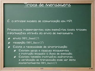 Troca de mensagens


     É o principal modelo de comunicação em MPI.

     Processos independentes com memórias locais trocam
     informações através do envio de mensagens.
           envio (MPI_Send())
           recepção (MPI_Recv())
           Existe a necessidade de sincronização
                  Existem sends e receives bloqueantes :
                  a instrução bloqueia o fluxo de execução.
                  Existem também instruções assíncronas :
                  a verificação da transmissão pode ser feita
                  posteriormente (MPI_Wait())

Preliminares Paramétricas e saco de tarefas MPI   BSP   Outros modelos   11/38
 