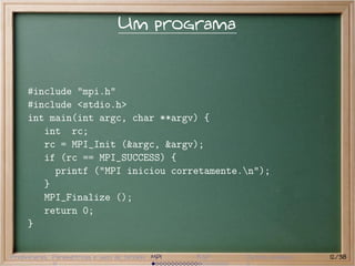 Um programa


     #include "mpi.h"
     #include <stdio.h>
     int main(int argc, char **argv) {
        int rc;
        rc = MPI_Init (&argc, &argv);
        if (rc == MPI_SUCCESS) {
          printf ("MPI iniciou corretamente.n");
        }
        MPI_Finalize ();
        return 0;
     }


Preliminares Paramétricas e saco de tarefas MPI   BSP   Outros modelos   12/38
 