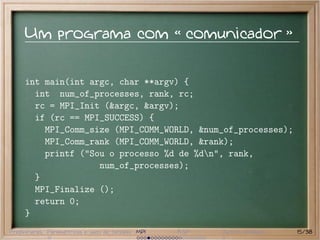 Um programa com                                comunicador


     int main(int argc, char **argv) {
       int num_of_processes, rank, rc;
       rc = MPI_Init (&argc, &argv);
       if (rc == MPI_SUCCESS) {
         MPI_Comm_size (MPI_COMM_WORLD, &num_of_processes);
         MPI_Comm_rank (MPI_COMM_WORLD, &rank);
         printf ("Sou o processo %d de %dn", rank,
                    num_of_processes);
       }
       MPI_Finalize ();
       return 0;
     }
Preliminares Paramétricas e saco de tarefas MPI   BSP   Outros modelos   15/38
 