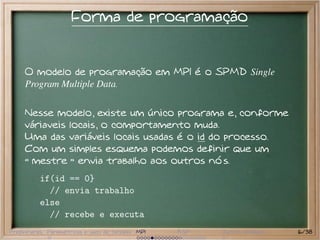 Forma de programação


     O modelo de programação em MPI é o SPMD Single
     Program Multiple Data.


     Nesse modelo, existe um único programa e, conforme
     váriaveis locais, o comportamento muda.
     Uma das variáveis locais usadas é o id do processo.
     Com um simples esquema podemos definir que um
      mestre envia trabalho aos outros nós.
          if(id == 0}
            // envia trabalho
          else
            // recebe e executa
Preliminares Paramétricas e saco de tarefas MPI   BSP   Outros modelos   16/38
 