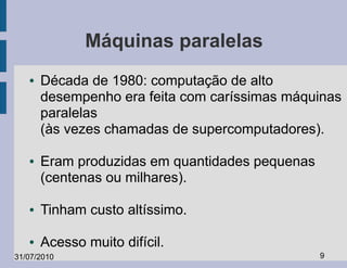 Máquinas paralelas
   ●   Década de 1980: computação de alto
       desempenho era feita com caríssimas máquinas
       paralelas
       (às vezes chamadas de supercomputadores).

   ●   Eram produzidas em quantidades pequenas
       (centenas ou milhares).

   ●   Tinham custo altíssimo.

   ●   Acesso muito difícil.
31/07/2010                                       9
 