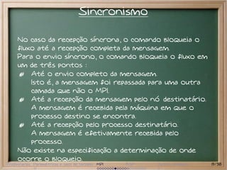 Sincronismo

     No caso da recepção síncrona, o comando bloqueia o
     fluxo até a recepção completa da mensagem.
     Para o envio síncrono, o comando bloqueia o fluxo em
     um de três pontos :
         Até o envio completo da mensagem.
         Isto é, a mensagem foi repassada para uma outra
         camada que não o MPI.
         Até a recepção da mensagem pelo nó destinatário.
         A mensagem é recebida pela máquina em que o
         processo destino se encontra.
         Até a recepção pelo processo destinatário.
         A mensagem é efetivamente recebida pelo
         processo.
     Não existe na especificação a determinação de onde
     ocorre o bloqueio.
Preliminares Paramétricas e saco de tarefas MPI   BSP   Outros modelos   19/38
 