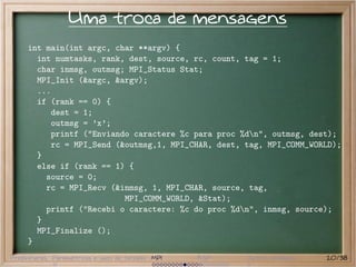 Uma troca de mensagens
     int main(int argc, char **argv) {
       int numtasks, rank, dest, source, rc, count, tag = 1;
       char inmsg, outmsg; MPI_Status Stat;
       MPI_Init (&argc, &argv);
       ...
       if (rank == 0) {
          dest = 1;
          outmsg = ’x’;
          printf ("Enviando caractere %c para proc %dn", outmsg, dest);
          rc = MPI_Send (&outmsg,1, MPI_CHAR, dest, tag, MPI_COMM_WORLD);
       }
       else if (rank == 1) {
         source = 0;
         rc = MPI_Recv (&inmsg, 1, MPI_CHAR, source, tag,
                          MPI_COMM_WORLD, &Stat);
         printf ("Recebi o caractere: %c do proc %dn", inmsg, source);
       }
       MPI_Finalize ();
     }
Preliminares Paramétricas e saco de tarefas MPI   BSP   Outros modelos   20/38
 
