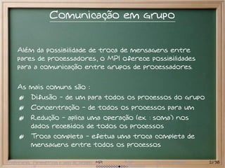 Comunicação em grupo


     Além da possibilidade de troca de mensagens entre
     pares de processadores, o MPI oferece possibilidades
     para a comunicação entre grupos de processadores.

     As mais comuns são :
           Difusão - de um para todos os processos do grupo
           Concentração - de todos os processos para um
           Redução - aplica uma operação (ex. : soma) nos
           dados recebidos de todos os processos
           Troca completa - efetua uma troca completa de
           mensagens entre todos os processos

Preliminares Paramétricas e saco de tarefas MPI   BSP   Outros modelos   21/38
 