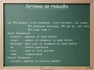 Sintaxe da redução


     int MPI_Reduce (void *sendbuf, void *recvbuf, int count,
                   MPI_Datatype datatype, MPI_Op op, int root,
                   MPI_Comm comm )
     Input Parameters
       sendbuf: address of send buffer
       count:    number of elements in send buffer
       datatype: data type of elements of send buffer
       op:       reduce operation
       root:     rank of root process
       comm:     communicator
     Output Parameter
       recvbuf: address of receive buffer

Preliminares Paramétricas e saco de tarefas MPI   BSP   Outros modelos   22/38
 