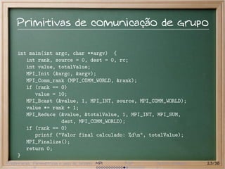 Primitivas de comunicação de grupo

     int main(int argc, char **argv) {
        int rank, source = 0, dest = 0, rc;
        int value, totalValue;
        MPI_Init (&argc, &argv);
        MPI_Comm_rank (MPI_COMM_WORLD, &rank);
        if (rank == 0)
           value = 10;
        MPI_Bcast (&value, 1, MPI_INT, source, MPI_COMM_WORLD);
        value *= rank + 1;
        MPI_Reduce (&value, &totalValue, 1, MPI_INT, MPI_SUM,
                    dest, MPI_COMM_WORLD);
        if (rank == 0)
           printf ("Valor final calculado: %dn", totalValue);
        MPI_Finalize();
        return 0;
     }
Preliminares Paramétricas e saco de tarefas MPI   BSP   Outros modelos   23/38
 