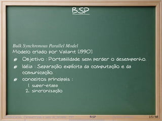 BSP



     Bulk Synchronous Parallel Model
     Modelo criado por Valiant [1990]
           Objetivo : Portabilidade sem perder o desempenho.
           Idéia : Separação explícita da computação e da
           comunicação.
           conceitos principais :
               1. super-etapa
              2. sincronização




Preliminares Paramétricas e saco de tarefas MPI     BSP   Outros modelos   25/38
 