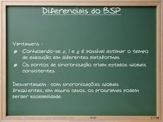 Diferenciais do BSP



     Vantagens :
           Conhecendo-se p, l e g é possível estimar o tempo
           de execução em diferentes plataformas.
           Os pontos de sincronização criam estados globais
           consistentes.

     Desvantagem : com sincronizações globais
     freqüentes, em alguns casos, os programas podem
     perder escalabilidade.



Preliminares Paramétricas e saco de tarefas MPI   BSP   Outros modelos   27/38
 
