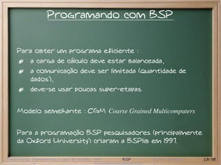 Programando com BSP


     Para obter um programa eficiente :
           a carga de cálculo deve estar balanceada,
           a comunicação deve ser limitada (quantidade de
           dados),
           deve-se usar poucas super-etapas.


     Modelo semelhante : CGM Coarse Grained Multicomputers


     Para a programação BSP pesquisadores (principalmente
     da Oxford University) criaram a BSPlib em 1997.

Preliminares Paramétricas e saco de tarefas MPI   BSP   Outros modelos   28/38
 