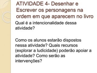 ATIVIDADE 4- Desenhar e
Escrever os personagens na
ordem em que aparecem no livro
Qual é a intencionalidade dessa
atividade?
Como os alunos estarão dispostos
nessa atividade? Quais recursos
(explorar a ludicidade) poderão apoiar a
atividade? Como serão as
intervenções?
 
