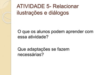 ATIVIDADE 5- Relacionar
ilustrações e diálogos
O que os alunos podem aprender com
essa atividade?
Que adaptações se fazem
necessárias?
 