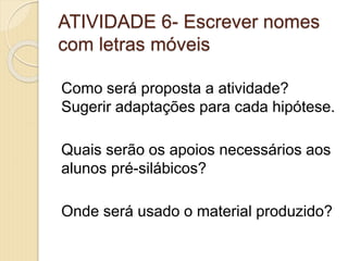 ATIVIDADE 6- Escrever nomes
com letras móveis
Como será proposta a atividade?
Sugerir adaptações para cada hipótese.
Quais serão os apoios necessários aos
alunos pré-silábicos?
Onde será usado o material produzido?
 