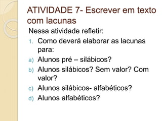 ATIVIDADE 7- Escrever em texto
com lacunas
Nessa atividade refletir:
1. Como deverá elaborar as lacunas
para:
a) Alunos pré – silábicos?
b) Alunos silábicos? Sem valor? Com
valor?
c) Alunos silábicos- alfabéticos?
d) Alunos alfabéticos?
 
