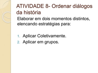 ATIVIDADE 8- Ordenar diálogos
da história
Elaborar em dois momentos distintos,
elencando estratégias para:
1. Aplicar Coletivamente.
2. Aplicar em grupos.
 