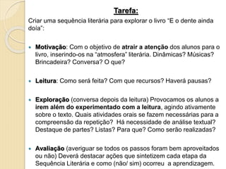 Tarefa:
Criar uma sequência literária para explorar o livro “E o dente ainda
doía”:
 Motivação: Com o objetivo de atrair a atenção dos alunos para o
livro, inserindo-os na “atmosfera” literária. Dinâmicas? Músicas?
Brincadeira? Conversa? O que?
 Leitura: Como será feita? Com que recursos? Haverá pausas?
 Exploração (conversa depois da leitura) Provocamos os alunos a
irem além do experimentado com a leitura, agindo ativamente
sobre o texto. Quais atividades orais se fazem necessárias para a
compreensão da repetição? Há necessidade de análise textual?
Destaque de partes? Listas? Para que? Como serão realizadas?
 Avaliação (averiguar se todos os passos foram bem aproveitados
ou não) Deverá destacar ações que sintetizem cada etapa da
Sequência Literária e como (não/ sim) ocorreu a aprendizagem.
 