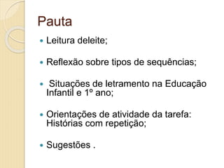 Pauta
 Leitura deleite;
 Reflexão sobre tipos de sequências;
 Situações de letramento na Educação
Infantil e 1º ano;
 Orientações de atividade da tarefa:
Histórias com repetição;
 Sugestões .
 
