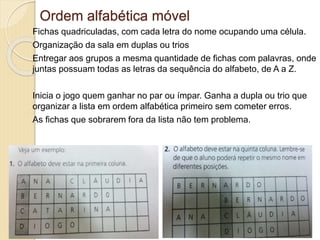 Ordem alfabética móvel
Fichas quadriculadas, com cada letra do nome ocupando uma célula.
Organização da sala em duplas ou trios
Entregar aos grupos a mesma quantidade de fichas com palavras, onde
juntas possuam todas as letras da sequência do alfabeto, de A a Z.
Inicia o jogo quem ganhar no par ou ímpar. Ganha a dupla ou trio que
organizar a lista em ordem alfabética primeiro sem cometer erros.
As fichas que sobrarem fora da lista não tem problema.
 