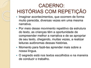 CADERNO:
HISTÓRIAS COM REPETIÇÃO
 Imaginar acontecimentos, que ocorrem de forma
muito parecida, diversas vezes em uma mesma
narrativa.
 Por meio desse movimento repetitivo da estrutura
do texto, as crianças têm a oportunidade de
compreender melhor a narrativa e de se apropriar
de seu texto, chegando, muitas vezes, a realizar
leituras autônomas dessas histórias.
 Momento para fazê-las aprender mais sobre a
nossa língua.
 O segredo está nos textos escolhidos e na maneira
de conduzir o trabalho.
 