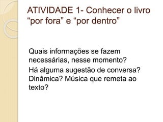 ATIVIDADE 1- Conhecer o livro
“por fora” e “por dentro”
Quais informações se fazem
necessárias, nesse momento?
Há alguma sugestão de conversa?
Dinâmica? Música que remeta ao
texto?
 