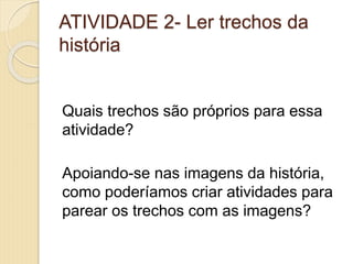 ATIVIDADE 2- Ler trechos da
história
Quais trechos são próprios para essa
atividade?
Apoiando-se nas imagens da história,
como poderíamos criar atividades para
parear os trechos com as imagens?
 