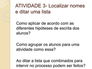 ATIVIDADE 3- Localizar nomes
e ditar uma lista
Como aplicar de acordo com as
diferentes hipóteses de escrita dos
alunos?
Como agrupar os alunos para uma
atividade como essa?
Ao ditar a lista que combinados para
intervir no processo podem ser feitos?
 