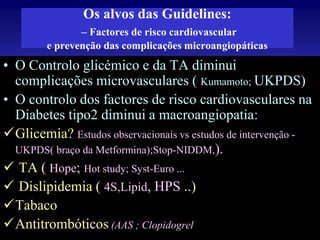 Os alvos das Guidelines:
– Factores de risco cardiovascular
e prevenção das complicações microangiopáticas

• O Controlo glicémico e da TA diminui
complicações microvasculares ( Kumamoto; UKPDS)
• O controlo dos factores de risco cardiovasculares na
Diabetes tipo2 diminui a macroangiopatia:
Glicemia? Estudos observacionais vs estudos de intervenção UKPDS( braço da Metformina);Stop-NIDDM,).
 TA ( Hope; Hot study; Syst-Euro ...
 Dislipidemia ( 4S,Lipid, HPS ..)
Tabaco
R.D. 2007
Antitrombóticos (AAS ; Clopidogrel

 