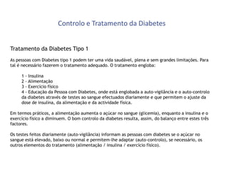 Controlo e Tratamento da Diabetes
Tratamento da Diabetes Tipo 1
As pessoas com Diabetes tipo 1 podem ter uma vida saudável, plena e sem grandes limitações. Para
tal é necessário fazerem o tratamento adequado. O tratamento engloba:
1 - Insulina
2 - Alimentação
3 - Exercício físico
4 - Educação da Pessoa com Diabetes, onde está englobada a auto-vigilância e o auto-controlo
da diabetes através de testes ao sangue efectuados diariamente e que permitem o ajuste da
dose de insulina, da alimentação e da actividade física.
Em termos práticos, a alimentação aumenta o açúcar no sangue (glicemia), enquanto a insulina e o
exercício físico a diminuem. O bom controlo da diabetes resulta, assim, do balanço entre estes três
factores.
Os testes feitos diariamente (auto-vigilância) informam as pessoas com diabetes se o açúcar no
sangue está elevado, baixo ou normal e permitem-lhe adaptar (auto-controlo), se necessário, os
outros elementos do tratamento (alimentação / insulina / exercício físico).

 