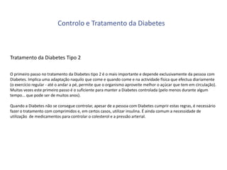 Controlo e Tratamento da Diabetes

Tratamento da Diabetes Tipo 2
O primeiro passo no tratamento da Diabetes tipo 2 é o mais importante e depende exclusivamente da pessoa com
Diabetes. Implica uma adaptação naquilo que come e quando come e na actividade física que efectua diariamente
(o exercício regular - até o andar a pé, permite que o organismo aproveite melhor o açúcar que tem em circulação).
Muitas vezes este primeiro passo é o suficiente para manter a Diabetes controlada (pelo menos durante algum
tempo... que pode ser de muitos anos).
Quando a Diabetes não se consegue controlar, apesar de a pessoa com Diabetes cumprir estas regras, é necessário
fazer o tratamento com comprimidos e, em certos casos, utilizar insulina. É ainda comum a necessidade de
utilização de medicamentos para controlar o colesterol e a pressão arterial.

 