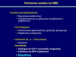 Fármacos usados na DM2

Insulino-sensibilizadores
• Biguanidas (metformina)
• Tiazoledinedionas ou glitazonas (rosiglitazona e
pioglitazona)

– Secretagogos
• Sulfonilureias (glibenclamida, gliclazida, glimepirida)
• Meglitinidas (nateglinida)

– Inibidores de α – Glucosidase
• Acarbose

– Incretinas
• Análogos do GLP-1 (exenatide, liraglutide)
• Inibidores da DPP-4 (gliptinas)

• Insulina

 