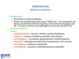 Sulfonilureias
efeitos secundários
• Hipoglicemia
– Secundária à acção terapêutica
– Grave com hospitalização (0,6 casos / 1000 ano) – mais frequente nos
idosos, insuficiência renal ou hepática; internamento obrigatório por
48 – 72 horas; temível a neuroglicopénia recorrente até ao 3º dia
• Aumento ponderal
• Outros
– Gastrointestinais – náuseas, vómitos, queixas dispépticas
– Cutâneos – eritema multiforme, prurido, rash, púrpura
– Hematológicos – leucopénia, agranulocitose, trombocitopénia,...
– Hepáticos – elevação transitória das transaminases e FA, icterícia
– Neurológicos – cefaleias e parestesias
– Imunológicos – vasculite e infiltrado pulmonar eosinófilo

 