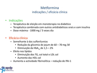 Metformina
indicações / eficácia clínica

• Indicações
– Terapêutica de eleição em monoterapia no diabético
– Terapêutica combinada com outros antidiabéticos orais e com insulina
– Dose máxima - 1000 mg / 3 vezes dia

• Eficácia clínica
– Semelhante à das sulfonilureias
• Redução da glicemia de jejum de 60 – 70 mg /dl
• Diminuição da HbA1c de 1,5 – 2%
– Efeito nos lípidos
• Diminuição dos TG, col total e LDL col
• Aumento das HDL col
– Aumenta a actividade fibrinolítica – redução de PAI-1

 