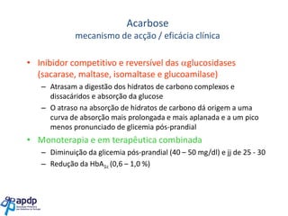 Acarbose
mecanismo de acção / eficácia clínica

• Inibidor competitivo e reversível das glucosidases
(sacarase, maltase, isomaltase e glucoamilase)
– Atrasam a digestão dos hidratos de carbono complexos e
dissacáridos e absorção da glucose
– O atraso na absorção de hidratos de carbono dá origem a uma
curva de absorção mais prolongada e mais aplanada e a um pico
menos pronunciado de glicemia pós-prandial

• Monoterapia e em terapêutica combinada
– Diminuição da glicemia pós-prandial (40 – 50 mg/dl) e jj de 25 - 30
– Redução da HbA1c (0,6 – 1,0 %)

 