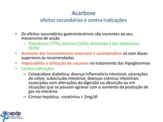 Acarbose
efeitos secundários e contra-indicações
• Os efeitos secundários gastrointestinais são inerentes ao seu
mecanismo de acção
– Flatulência (77%); diarreia (33%); distensão e dor abdominal
(33%)
• Aumento das transaminases reversível e assintomático só com doses
superiores às recomendadas
• Impossibilita a utilização de sacarose no tratamento das hipoglicemias
• Contra-indicações
– Cetoacidose diabética; doença inflamatória intestinal; ulcerações
do cólon; suboclusão intestinal; doenças crónicas intestinais
associadas com alterações da digestão ou absorção ou em
situações que se possam agravar com o aumento da produção de
gas no intestino
– Cirrose hepática; creatinina > 2mg/dl

 