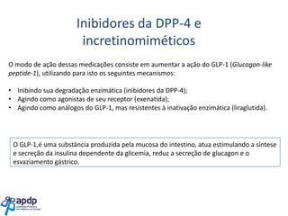 Inibidores da DPP-4 e
incretinomiméticos
O modo de ação dessas medicações consiste em aumentar a ação do GLP-1 (Glucagon-like
peptide-1), utilizando para isto os seguintes mecanismos:

• Inibindo sua degradação enzimática (inibidores da DPP-4);
• Agindo como agonistas de seu receptor (exenatida);
• Agindo como análogos do GLP-1, mas resistentes à inativação enzimática (liraglutida).

O GLP-1,é uma substância produzida pela mucosa do intestino, atua estimulando a síntese
e secreção da insulina dependente da glicemia, reduz a secreção de glucagon e o
esvaziamento gástrico.

 