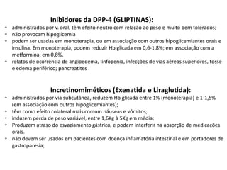 Inibidores da DPP-4 (GLIPTINAS):
• administrados por v. oral, têm efeito neutro com relação ao peso e muito bem tolerados;
• não provocam hipoglicemia
• podem ser usadas em monoterapia, ou em associação com outros hipoglicemiantes orais e
insulina. Em monoterapia, podem reduzir Hb glicada em 0,6-1,8%; em associação com a
metformina, em 0,8%.
• relatos de ocorrência de angioedema, linfopenia, infecções de vias aéreas superiores, tosse
e edema periférico; pancreatites

Incretinomiméticos (Exenatida e Liraglutida):
• administrados por via subcutânea, reduzem Hb glicada entre 1% (monoterapia) e 1-1,5%
(em associação com outros hipoglicemiantes);
• têm como efeito colateral mais comum náuseas e vômitos;
• induzem perda de peso variável, entre 1,6Kg à 5Kg em média;
• Produzem atraso do esvaziamento gástrico, e podem interferir na absorção de medicações
orais.
• não devem ser usados em pacientes com doença inflamatória intestinal e em portadores de
gastroparesia;

 