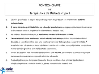 PONTOS- CHAVE
na
Terapêutica da Diabetes tipo 2
1.

Os alvos glicémicos e as opções terapêuticas para os atingir devem ser determinados de forma
individualizada.

2.

O plano alimentar, a atividade física e a educação terapêutica da pessoa com diabetes continuam a ser
os alicerces de todos os programas de tratamento da diabetes tipo 2

3.

Na ausência de contraindicações, a metformina constitui o fármaco de 1ª linha.

4.

Caso a terapêutica com metformina isolada não seja suficiente para obter o controlo metabólico
desejado, o suporte científico para uma escolha preferencial da terapêutica a seguir é limitado. A
associação com 1-2 agentes orais ou injetáveis é considerada razoável, com o objetivo de proporcionar
melhor controlo glicémico com menos efeitos secundários.

5.

Muitos dos doentes irão necessitar de terapêutica com insulina, isoladamente ou em associação com
outros agentes, para manter o controlo glicémico adequado.

6.

A redução abrangente do risco cardiovascular deverá constituir o foco principal da abordagem
terapêutica pelo que a redução da HbA1c, per se, não constitui o objetivo final.

 