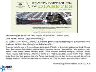 Revista Portuguesa de Diabetes. 2013; 8 (1): 4-29

Recomendações Nacionais da SPD sobre a Terapêutica da Diabetes Tipo 2
(com base na Posição Conjunta ADA/EASD) –
R. Duarte, J. Silva Nunes, J. Dores, J. L. Medina, pelo Grupo de Trabalho para as Recomendações
Nacionais da SPD sobre a Terapêutica da Diabetes Tipo 2.
Grupo de Trabalho para as Recomendações Nacionais da SPD sobre a Terapêutica da Diabetes Tipo 2: Almeida
Ruas, Álvaro Coelho,Ana Agapito, Augusto Duarte, Bragança Parreira, Carla Baptista, Carlos Godinho, Carlos
Ripado, Carlos Simões Pereira, Celestino Neves, Davide Carvalho, Elisabete Rodrigues, Francisco Carrilho,
Helena Cardoso, Isabel Correia, J. Jácome de Castro, João Filipe Raposo,João Sequeira Duarte, Jorge Caldeira,
Jorge Dores, José Luis Medina, José Silva Nunes, Luis Gardete Correia, Luis Santiago, Manuela Carvalheiro,
Mariana Monteiro, Paula Freitas, Pedro Carneiro de Melo, Rui César, Rui Duarte, Sara Pinto, Silvestre Abreu.
Revista Portuguesa de Diabetes. 2013; 8 (1): 4-29

 