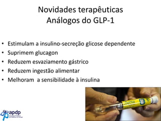 Novidades terapêuticas
Análogos do GLP-1
•
•
•
•
•

Estimulam a insulino-secreção glicose dependente
Suprimem glucagon
Reduzem esvaziamento gástrico
Reduzem ingestão alimentar
Melhoram a sensibilidade à insulina

 