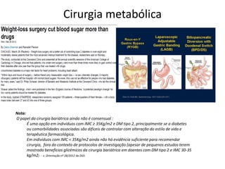 Cirurgia metabólica

Nota:
O papel da cirurgia bariátrica ainda não é consensual :
É uma opção em indivíduos com IMC ≥ 35Kg/m2 e DM tipo 2, principalmente se a diabetes
ou comorbilidades associadas são dificeis de controlar com alteração do estilo de vida e
terapêutica farmacológica.
Em indivíduos com IMC < 35Kg/m2 ainda não há evidência suficiente para recomendar
cirurgia, fora do contexto de protocolos de investigação (apesar de pequenos estudos terem
mostrado benefícios glicémicos da cirurgia bariátrica em doentes com DM tipo 2 e IMC 30-35
kg/m2) - v. Orientação nº 28/2012 da DGS

 