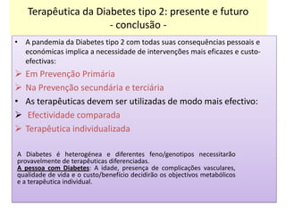 Terapêutica da Diabetes tipo 2: presente e futuro
- conclusão • A pandemia da Diabetes tipo 2 com todas suas consequências pessoais e
económicas implica a necessidade de intervenções mais eficazes e custoefectivas:



•



Em Prevenção Primária
Na Prevenção secundária e terciária
As terapêuticas devem ser utilizadas de modo mais efectivo:
Efectividade comparada
Terapêutica individualizada

A Diabetes é heterogénea e diferentes feno/genotipos necessitarão
provavelmente de terapêuticas diferenciadas.
A pessoa com Diabetes: A idade, presença de complicações vasculares,
qualidade de vida e o custo/benefício decidirão os objectivos metabólicos
e a terapêutica individual.

 
