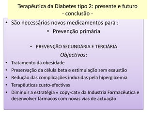 Terapêutica da Diabetes tipo 2: presente e futuro
- conclusão • São necessários novos medicamentos para :
• Prevenção primária
• PREVENÇÃO SECUNDÁRIA E TERCIÁRIA

Objectivos:
•
•
•
•
•

Tratamento da obesidade
Preservação da célula beta e estimulação sem exaustão
Redução das complicações induzidas pela hiperglicemia
Terapêuticas custo-efectivas
Diminuir a estratégia « copy-cat» da Industria Farmacêutica e
desenvolver fármacos com novas vias de actuação

 