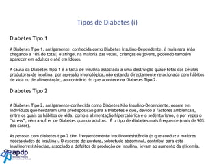 Tipos de Diabetes (i)
Diabetes Tipo 1
A Diabetes Tipo 1, antigamente conhecida como Diabetes Insulino-Dependente, é mais rara (não
chegando a 10% do total) e atinge, na maioria das vezes, crianças ou jovens, podendo também
aparecer em adultos e até em idosos.
A causa da Diabetes Tipo 1 é a falta de insulina associada a uma destruição quase total das células
produtoras de insulina, por agressão imunológica, não estando directamente relacionada com hábitos
de vida ou de alimentação, ao contrário do que acontece na Diabetes Tipo 2.

Diabetes Tipo 2
A Diabetes Tipo 2, antigamente conhecida como Diabetes Não Insulino-Dependente, ocorre em
indivíduos que herdaram uma predisposição para a Diabetes e que, devido a factores ambientais,
entre os quais os hábitos de vida, como a alimentação hipercalórica e o sedentarismo, e por vezes o
“stress”, vêm a sofrer de Diabetes quando adultos. É o tipo de diabetes mais frequente (mais de 90%
dos casos).
As pessoas com diabetes tipo 2 têm frequentemente insulinorresistência (o que conduz a maiores
necessidades de insulina). O excesso de gordura, sobretudo abdominal, contribui para esta
insulinorresistênciae, associado a defeitos de produção de insulina, levam ao aumento da glicemia.

 