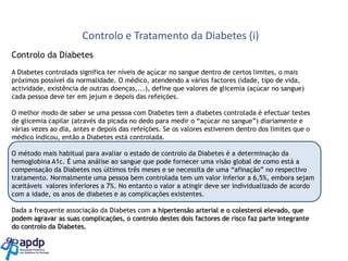 Controlo e Tratamento da Diabetes (i)
Controlo da Diabetes
A Diabetes controlada significa ter níveis de açúcar no sangue dentro de certos limites, o mais
próximos possível da normalidade. O médico, atendendo a vários factores (idade, tipo de vida,
actividade, existência de outras doenças,...), define que valores de glicemia (açúcar no sangue)
cada pessoa deve ter em jejum e depois das refeições.
O melhor modo de saber se uma pessoa com Diabetes tem a diabetes controlada é efectuar testes
de glicemia capilar (através da picada no dedo para medir o “açúcar no sangue”) diariamente e
várias vezes ao dia, antes e depois das refeições. Se os valores estiverem dentro dos limites que o
médico indicou, então a Diabetes está controlada.
O método mais habitual para avaliar o estado de controlo da Diabetes é a determinação da
hemoglobina A1c. É uma análise ao sangue que pode fornecer uma visão global de como está a
compensação da Diabetes nos últimos três meses e se necessita de uma “afinação” no respectivo
tratamento. Normalmente uma pessoa bem controlada tem um valor inferior a 6,5%, embora sejam
aceitáveis valores inferiores a 7%. No entanto o valor a atingir deve ser individualizado de acordo
com a idade, os anos de diabetes e as complicações existentes.

Dada a frequente associação da Diabetes com a hipertensão arterial e o colesterol elevado, que
podem agravar as suas complicações, o controlo destes dois factores de risco faz parte integrante
do controlo da Diabetes.

 