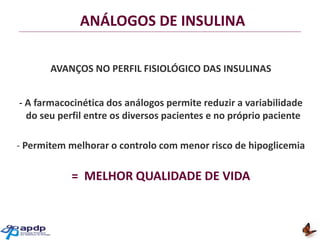 ANÁLOGOS DE INSULINA
AVANÇOS NO PERFIL FISIOLÓGICO DAS INSULINAS
- A farmacocinética dos análogos permite reduzir a variabilidade
do seu perfil entre os diversos pacientes e no próprio paciente
- Permitem melhorar o controlo com menor risco de hipoglicemia

= MELHOR QUALIDADE DE VIDA

 