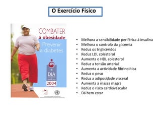 O Exercício Fisico

•
•
•
•
•
•
•
•
•
•
•
•

Melhora a sensibilidade periférica à insulina
Melhora o controlo da glicemia
Reduz os triglicéridos
Reduz LDL colesterol
Aumenta o HDL colesterol
Reduz a tensão arterial
Aumenta a actividade fibrinolítica
Reduz o peso
Reduz a adiposidade visceral
Aumenta a massa magra
Reduz o risco cardiovascular
Dá bem estar

 