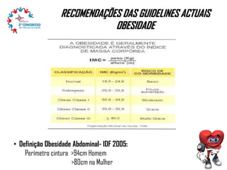 RECOMENDAÇÕES DAS GUIDELINES ACTUAIS
OBESIDADE

• Definição Obesidade Abdominal- IDF 2005:
Perímetro cintura >94cm Homem
>80cm na Mulher

 