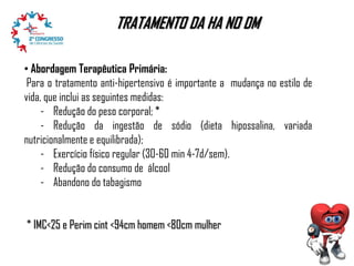 TRATAMENTO DA HA NO DM
• Abordagem Terapêutica Primária:
Para o tratamento anti-hipertensivo é importante a mudança no estilo de
vida, que inclui as seguintes medidas:
- Redução do peso corporal; *
- Redução da ingestão de sódio (dieta hipossalina, variada
nutricionalmente e equilibrada);
- Exercício físico regular (30-60 min 4-7d/sem).
- Redução do consumo de álcool
- Abandono do tabagismo
* IMC<25 e Perim cint <94cm homem <80cm mulher

 